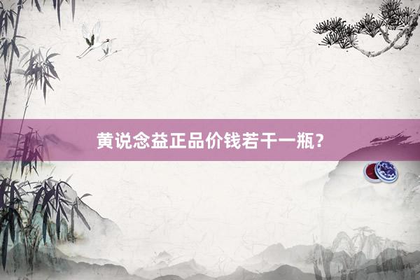 黄说念益正品价钱若干一瓶？