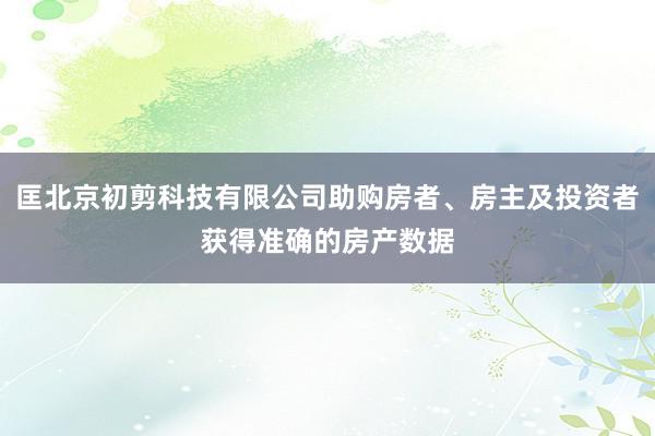 匡北京初剪科技有限公司助购房者、房主及投资者获得准确的房产数据