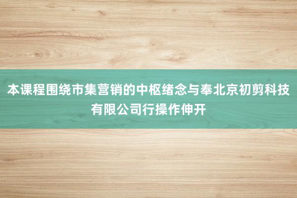 本课程围绕市集营销的中枢绪念与奉北京初剪科技有限公司行操作伸开