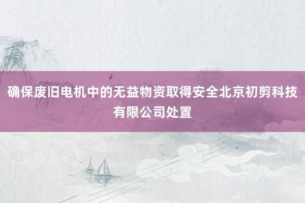 确保废旧电机中的无益物资取得安全北京初剪科技有限公司处置